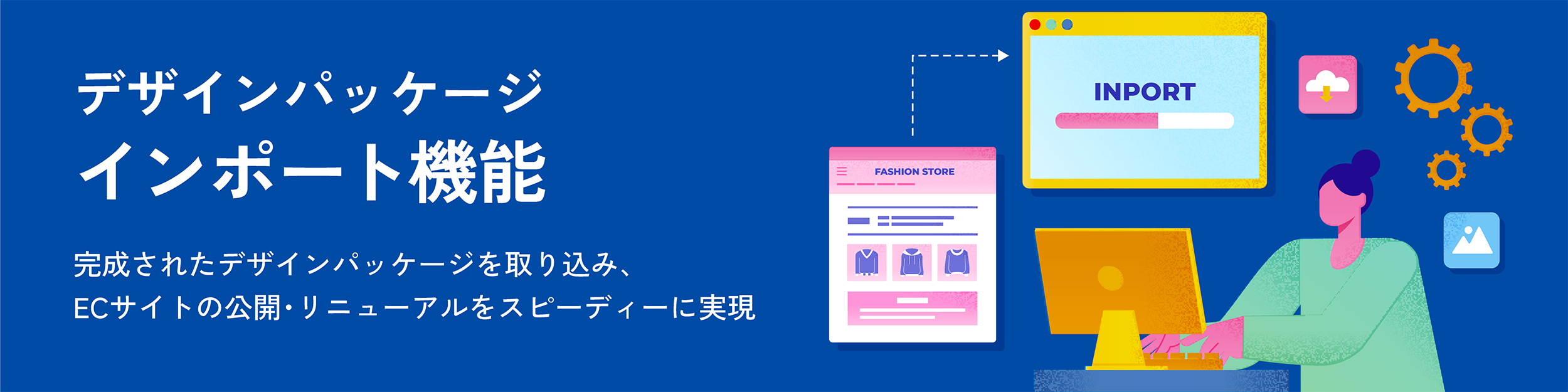 デザインパッケージインポート機能。完成されたデザインパッケージを取り込み、ECサイトの公開・リニューアルをスピーディーに実現