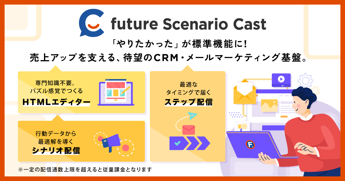 future Scenario Cast：「やりたかった」が標準機能に！売上アップを支える、待望のCRM・メールマーケティング基盤。【専門知識不要。パズル感覚でつくるHTMLエディター】【行動データから最適解を導くシナリオ配信】【最適なタイミングで届くステップ配信】※一定の配信数上限を超えると従量課金となります。