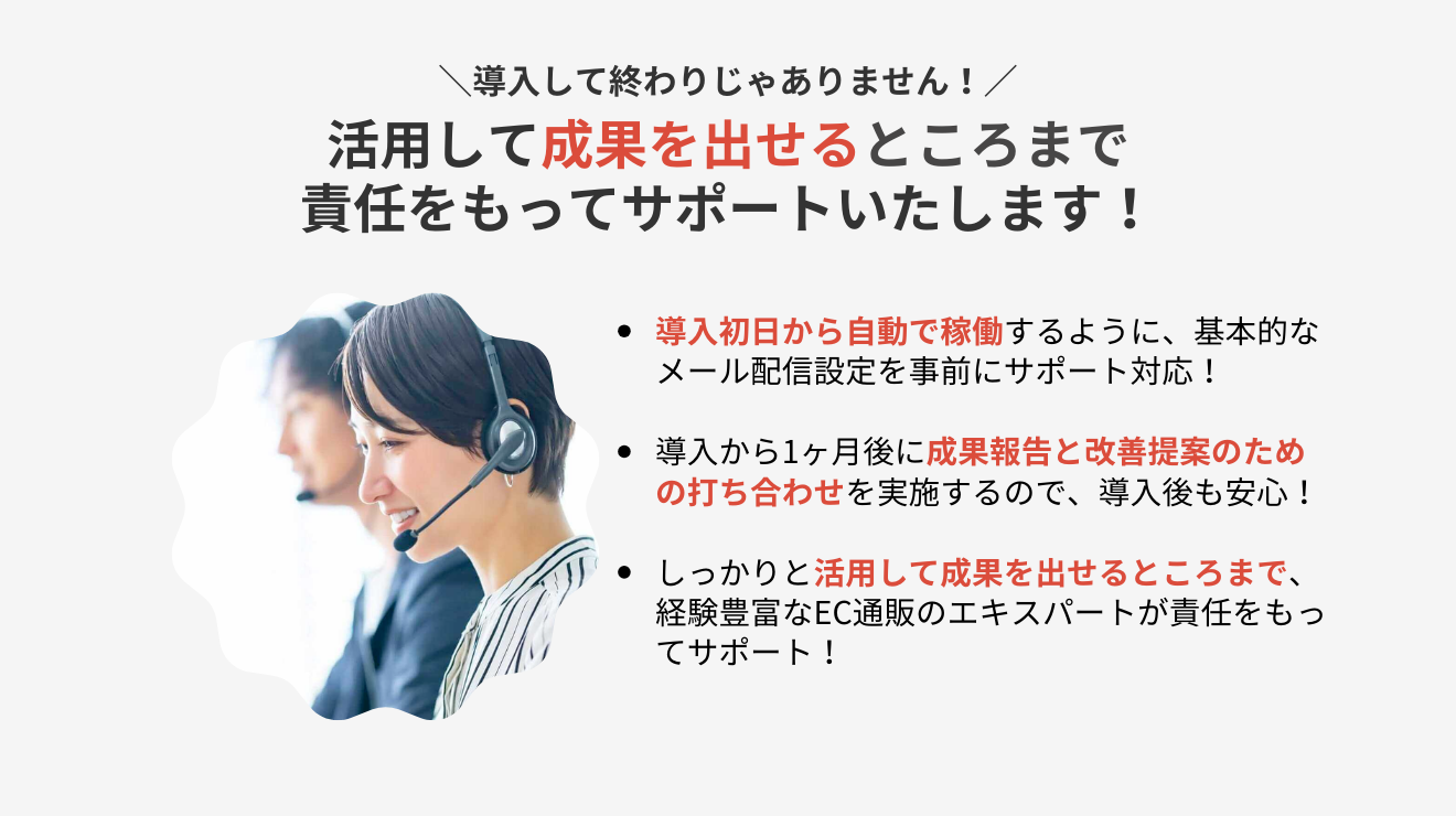 導入して終わりじゃありません！活用して成果を出せるところまで責任をもってサポートいたします！【導入初日から自動で稼働するように、基本的なメール配信設定を事前にサポート対応！】【導入から1ヶ月後に成果報告と改善提案のための打ち合わせを実施するので、導入後も安心！】【しっかりと活用して成果を出せるところまで、経験豊富なEC通販のエキスパートが責任をもってサポート！】