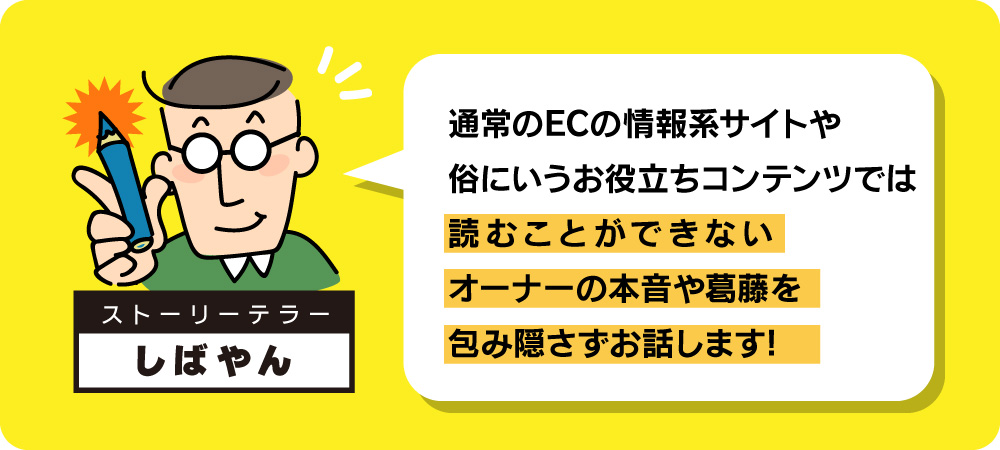 通常のECの情報系サイトや、俗にいうお役立ちコンテンツでは読むことができないオーナーの本音や葛藤を、包み隠さずお話します!