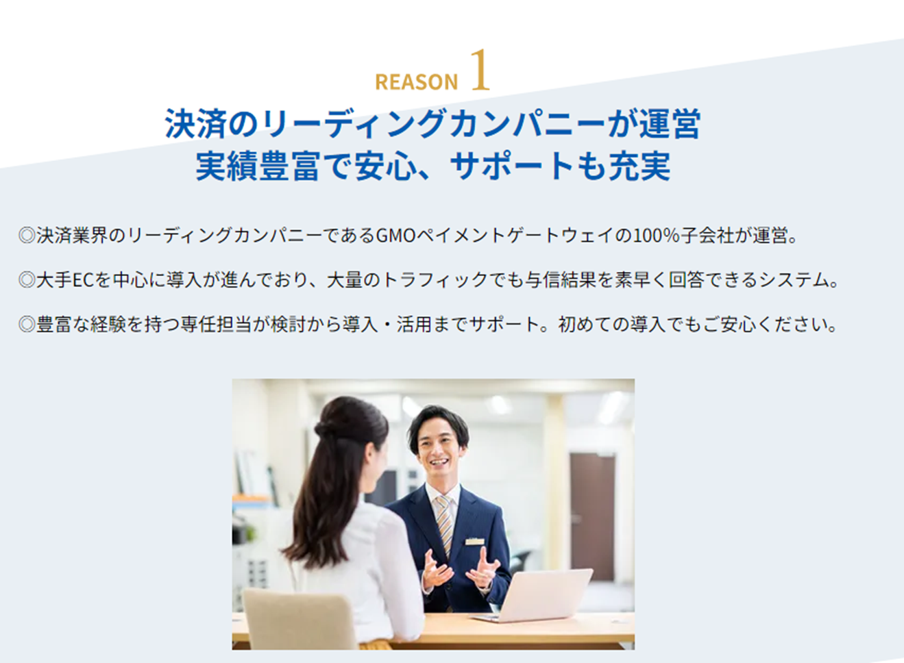 【Reason1 決済のリーディングカンパニーが運営 実績豊富で安心、サポートも充実】「決済業界のリーディングカンパニーであるGMOペイメントゲートウェイの100%子会社が運営。」「大手ECを中心に導入が進んでおり、大量のトラフィックでも与信結果を素早く回答できるシステム。」「豊富な経験を持つ専任担当が検討から導入・活用までサポート。初めての導入でもご安心ください。」
