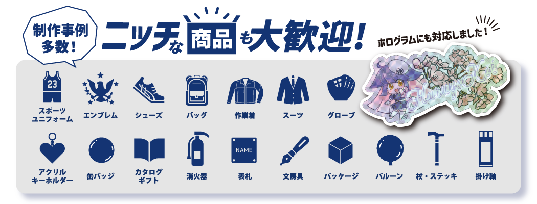 制作事例多数！ニッチな商品も大歓迎！ホログラムも対応しました！ 例）スポーツユニフォーム、エンブレム、シューズ、バッグ、作業着、スーツ、グローブ、アクリルキーホルダー、缶バッジ、カタログギフト、消化器、表札、文房具、パッケージ、バルーン、杖・ステッキ、掛け軸