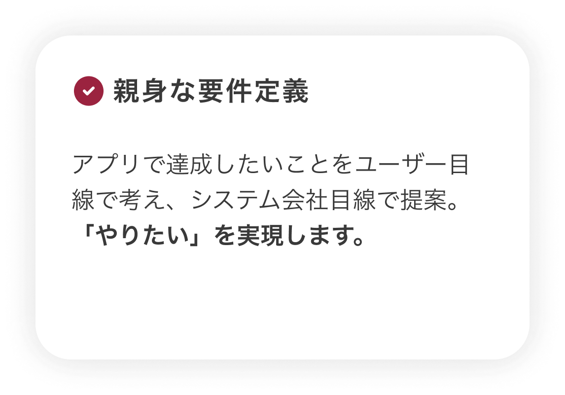 【親身な要件定義】アプリで達成したいことをユーザー目線で考え、システム会社目線で提案。「やりたい」を実現します。